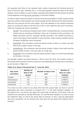 158
the expected cash flows to the valuation date, exactly measuring the fractional period of
time on the time scale. Therefore the ‘n’ in the bond equation should be equal to the actual
distance, which is seldom a round number. Computing this distance for the purpose of valuing
a bond depends on the day count convention in the bond markets.
In order to value a bond accurately we need to know the actual dates on which coupons will be
paid, the number of days between two coupon periods and the distance of the actual valuation
date from the previous and the next coupon. All of this depends on the market convention
used, for counting the days on the time line, which is also called the day count convention.
There are 5 popular day count conventions:
a.	 30/360: This convention considers each month, including February, as having 30 days
and the year as consisting of 360 days. There are 2 variations to this convention: US
NASD convention and the European 30/360 convention. The 30/360 convention is
used in the treasury bond markets in many countries. Indian treasury markets use the
European 30/360 day count convention.
b.	 Actual/360: This convention counts the actual number of days in a month, but uses
360 as the number of days in the year.
c.	 Actual/actual: This convention uses the actual number of days in the month and the
actual number of days in the year, 366, for a leap year.
d.	 Actual/365: This convention uses the actual number of days in a month and 365 days
as the days in the year.
For example consider the period January 2, 2013 to June 30, 2013. The number of days in
this period and the period in terms of years can vary depending on the day count convention,
as can be seen in Table 13.3.
Table 13.3: Days in the period Jan 2 - June 30, 2013
Day count
convention
Number of
days in the
period
Number of days in the
year
Number of
days as a year
fraction
30/360 178 360 0.494444
Actual/actual 179 365 0.490411
Actual/360 179 360 0.497222
Actual/365 179 365 0.490411
If we have to value a bond on any date other than the coupon date, we have to use the
appropriate day count convention to measure the ‘n’ in the bond valuation equation. In
the general form, we did not care about the actual date of maturity of the bond, since we
measured time periods as rounded half-years. For real-life bond valuation, we have to know
the settlement date, as well as the actual date of maturity, so that, using the appropriate
day count convention, we can discount the cash flows for the actual time distance that is
involved.
 