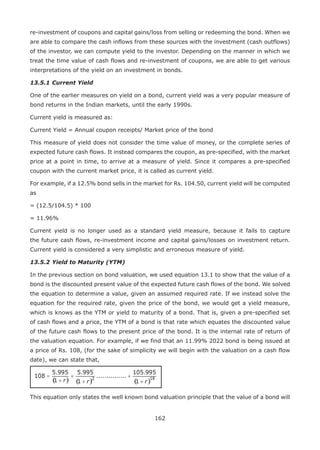 162
re-investment of coupons and capital gains/loss from selling or redeeming the bond. When we
are able to compare the cash inflows from these sources with the investment (cash outflows)
of the investor, we can compute yield to the investor. Depending on the manner in which we
treat the time value of cash flows and re-investment of coupons, we are able to get various
interpretations of the yield on an investment in bonds.
13.5.1	Current Yield
One of the earlier measures on yield on a bond, current yield was a very popular measure of
bond returns in the Indian markets, until the early 1990s.
Current yield is measured as:
Current Yield = Annual coupon receipts/ Market price of the bond
This measure of yield does not consider the time value of money, or the complete series of
expected future cash flows. It instead compares the coupon, as pre-specified, with the market
price at a point in time, to arrive at a measure of yield. Since it compares a pre-specified
coupon with the current market price, it is called as current yield.
For example, if a 12.5% bond sells in the market for Rs. 104.50, current yield will be computed
as
= (12.5/104.5) * 100
= 11.96%
Current yield is no longer used as a standard yield measure, because it fails to capture
the future cash flows, re-investment income and capital gains/losses on investment return.
Current yield is considered a very simplistic and erroneous measure of yield.
13.5.2	Yield to Maturity (YTM)
In the previous section on bond valuation, we used equation 13.1 to show that the value of a
bond is the discounted present value of the expected future cash flows of the bond. We solved
the equation to determine a value, given an assumed required rate. If we instead solve the
equation for the required rate, given the price of the bond, we would get a yield measure,
which is knows as the YTM or yield to maturity of a bond. That is, given a pre-specified set
of cash flows and a price, the YTM of a bond is that rate which equates the discounted value
of the future cash flows to the present price of the bond. It is the internal rate of return of
the valuation equation. For example, if we find that an 11.99% 2022 bond is being issued at
a price of Rs. 108, (for the sake of simplicity we will begin with the valuation on a cash flow
date), we can state that,
This equation only states the well known bond valuation principle that the value of a bond will
 
