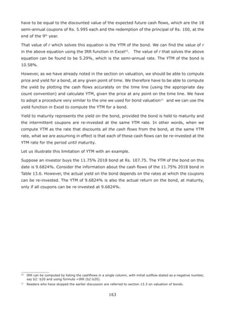 163
have to be equal to the discounted value of the expected future cash flows, which are the 18
semi-annual coupons of Rs. 5.995 each and the redemption of the principal of Rs. 100, at the
end of the 9th
year.
That value of r which solves this equation is the YTM of the bond. We can find the value of r
in the above equation using the IRR function in Excel10
.14
The value of r that solves the above
equation can be found to be 5.29%, which is the semi-annual rate. The YTM of the bond is
10.58%.
However, as we have already noted in the section on valuation, we should be able to compute
price and yield for a bond, at any given point of time. We therefore have to be able to compute
the yield by plotting the cash flows accurately on the time line (using the appropriate day
count convention) and calculate YTM, given the price at any point on the time line. We have
to adopt a procedure very similar to the one we used for bond valuation1115
and we can use the
yield function in Excel to compute the YTM for a bond.
Yield to maturity represents the yield on the bond, provided the bond is held to maturity and
the intermittent coupons are re-invested at the same YTM rate. In other words, when we
compute YTM as the rate that discounts all the cash flows from the bond, at the same YTM
rate, what we are assuming in effect is that each of these cash flows can be re-invested at the
YTM rate for the period until maturity.
Let us illustrate this limitation of YTM with an example.
Suppose an investor buys the 11.75% 2018 bond at Rs. 107.75. The YTM of the bond on this
date is 9.6824%. Consider the information about the cash flows of the 11.75% 2018 bond in
Table 13.6. However, the actual yield on the bond depends on the rates at which the coupons
can be re-invested. The YTM of 9.6824% is also the actual return on the bond, at maturity,
only if all coupons can be re-invested at 9.6824%.
10
	IRR can be computed by listing the cashflows in a single column, with initial outflow stated as a negative number,
say b2: b20 and using formula =IRR (b2:b20).
11
	 Readers who have skipped the earlier discussion are referred to section 13.3 on valuation of bonds.
 