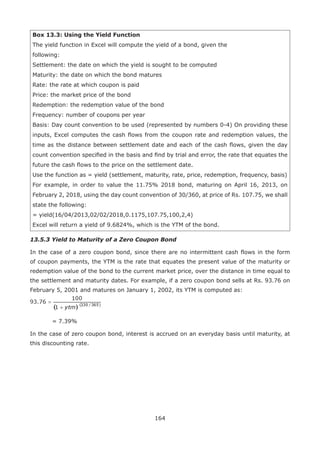164
Box 13.3: Using the Yield Function
The yield function in Excel will compute the yield of a bond, given the
following:
Settlement: the date on which the yield is sought to be computed
Maturity: the date on which the bond matures
Rate: the rate at which coupon is paid
Price: the market price of the bond
Redemption: the redemption value of the bond
Frequency: number of coupons per year
Basis: Day count convention to be used (represented by numbers 0-4) On providing these
inputs, Excel computes the cash flows from the coupon rate and redemption values, the
time as the distance between settlement date and each of the cash flows, given the day
count convention specified in the basis and find by trial and error, the rate that equates the
future the cash flows to the price on the settlement date.
Use the function as = yield (settlement, maturity, rate, price, redemption, frequency, basis)
For example, in order to value the 11.75% 2018 bond, maturing on April 16, 2013, on
February 2, 2018, using the day count convention of 30/360, at price of Rs. 107.75, we shall
state the following:
= yield(16/04/2013,02/02/2018,0.1175,107.75,100,2,4)
Excel will return a yield of 9.6824%, which is the YTM of the bond.
13.5.3 Yield to Maturity of a Zero Coupon Bond
In the case of a zero coupon bond, since there are no intermittent cash flows in the form
of coupon payments, the YTM is the rate that equates the present value of the maturity or
redemption value of the bond to the current market price, over the distance in time equal to
the settlement and maturity dates. For example, if a zero coupon bond sells at Rs. 93.76 on
February 5, 2001 and matures on January 1, 2002, its YTM is computed as:
	 = 7.39%
In the case of zero coupon bond, interest is accrued on an everyday basis until maturity, at
this discounting rate.
 