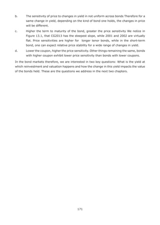 171
b.	 The sensitivity of price to changes in yield in not uniform across bonds Therefore for a
same change in yield, depending on the kind of bond one holds, the changes in price
will be different.
c.	 Higher the term to maturity of the bond, greater the price sensitivity We notice in
Figure 13.1, that CG2013 has the steepest slope, while 2001 and 2002 are virtually
flat. Price sensitivities are higher for longer tenor bonds, while in the short-term
bond, one can expect relative price stability for a wide range of changes in yield.
d.	 Lower the coupon, higher the price sensitivity. Other things remaining the same, bonds
with higher coupon exhibit lower price sensitivity than bonds with lower coupons.
In the bond markets therefore, we are interested in two key questions: What is the yield at
which reinvestment and valuation happens and how the change in this yield impacts the value
of the bonds held. These are the questions we address in the next two chapters.
 