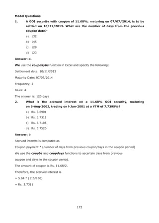 172
Model Questions
1.	 A GOI security with coupon of 11.68%, maturing on 07/07/2014, is to be
settled on 10/11/2013. What are the number of days from the previous
coupon date?
	 a)	 132
	 b)	 145
	 c)	 129
	 d)	 123
Answer: d.
We use the coupdaybs function in Excel and specify the following:
Settlement date: 10/11/2013
Maturity Date: 07/07/2014
Frequency: 2
Basis: 4
The answer is: 123 days
2.	 What is the accrued interest on a 11.68% GOI security, maturing
on 6-Aug-2002, trading on l-Jun-2001 at a YTM of 7.7395%?
	 a)	 Rs. 3.6901
	 b)	 Rs. 3.7311
	 c)	 Rs. 3.7105
	 d)	 Rs. 3.7520
Answer: b
Accrued interest is computed as
Coupon payment * (number of days from previous coupon/days in the coupon period)
We use the coupbs and coupdays functions to ascertain days from previous
coupon and days in the coupon period.
The amount of coupon is Rs. 11.68/2.
Therefore, the accrued interest is
= 5.84 * (115/180)
= Rs. 3.7311
 
