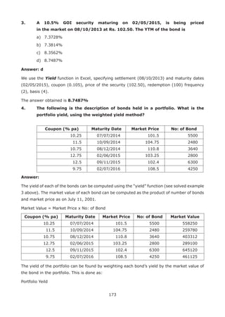 173
3.	 A 10.5% GOI security maturing on 02/05/2015, is being priced
in the market on 08/10/2013 at Rs. 102.50. The YTM of the bond is
	 a)	 7.3728%
	 b)	 7.3814%
	 c)	 8.3562%
	 d)	 8.7487%
Answer: d
We use the Yield function in Excel, specifying settlement (08/10/2013) and maturity dates
(02/05/2015), coupon (0.105), price of the security (102.50), redemption (100) frequency
(2), basis (4).
The answer obtained is 8.7487%
4.	 The following is the description of bonds held in a portfolio. What is the
portfolio yield, using the weighted yield method?
		
Coupon (% pa) Maturity Date Market Price No: of Bond
10.25 07/07/2014 101.5 5500
11.5 10/09/2014 104.75 2480
10.75 08/12/2014 110.8 3640
12.75 02/06/2015 103.25 2800
12.5 09/11/2015 102.4 6300
9.75 02/07/2016 108.5 4250
Answer:
The yield of each of the bonds can be computed using the “yield” function (see solved example
3 above). The market value of each bond can be computed as the product of number of bonds
and market price as on July 11, 2001.
Market Value = Market Price x No: of Bond
Coupon (% pa) Maturity Date Market Price No: of Bond Market Value
10.25 07/07/2014 101.5 5500 558250
11.5 10/09/2014 104.75 2480 259780
10.75 08/12/2014 110.8 3640 403312
12.75 02/06/2015 103.25 2800 289100
12.5 09/11/2015 102.4 6300 645120
9.75 02/07/2016 108.5 4250 461125
The yield of the portfolio can be found by weighting each bond’s yield by the market value of
the bond in the portfolio. This is done as:
Portfolio Yeild
 