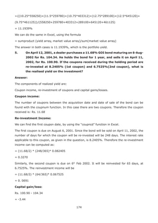 174
={(10.25*558250)+(11.5*259780)+(10.75*403312)+(12.75*289100)+(12.5*645120)+
(9.75*461125)}/(558250+259780+403312+289100+645120+461125)
= 11.1939%
We can do the same in Excel, using the formula
= sumproduct (yield array, market value array)/sum(market value array)
The answer in both cases is 11.1939%, which is the portfolio yield.
5.	 On April 12, 2001, a dealer purchases a 11.68% GOI bond maturing on 6-Aug-
2002 for Rs. 104.34. He holds the bond for 1 year, and sells it on April 11,
2002, for Rs. 100.90. If the coupons received during the holding period are
re-invested at 8.2405% (1st coupon) and 6.7525%(2nd coupon), what is
the realised yield on the investment?
Answer:
The components of realized yield are:
Coupon income, re-investment of coupons and capital gains/losses.
Coupon income:
The number of coupons between the acquisition date and date of sale of the bond can be
found with the coupnum function. In this case there are two coupons. Therefore the coupon
received is: Rs. 11.68
Re-investment Income:
We can find the first coupon date, by using the “coupncd” function in Excel.
The first coupon is due on August 6, 2001. Since the bond will be sold on April 11, 2002, the
number of days for which the coupon will be re-invested will be 248 days. The interest rate
applicable to this coupon, as given in the question, is 8.2405%. Therefore the re-investment
income can be computed as:
= (11.68/2) * (248/365)* 0.082405
= 0.3270
Similarly, the second coupon is due on 6th
Feb 2002. It will be reinvested for 65 days, at
6.7525%. The reinvestment income will be
= (11.68/2) * (64/365)* 0.067525
= 0. 0691
Capital gain/loss:
Rs. 100.90 - 104.34
= -3.44
 