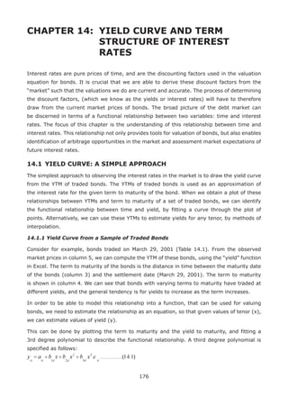 176
CHAPTER 14: 	YIELD CURVE AND TERM
				 STRUCTURE OF INTEREST 			
				RATES
Interest rates are pure prices of time, and are the discounting factors used in the valuation
equation for bonds. It is crucial that we are able to derive these discount factors from the
“market” such that the valuations we do are current and accurate. The process of determining
the discount factors, (which we know as the yields or interest rates) will have to therefore
draw from the current market prices of bonds. The broad picture of the debt market can
be discerned in terms of a functional relationship between two variables: time and interest
rates. The focus of this chapter is the understanding of this relationship between time and
interest rates. This relationship not only provides tools for valuation of bonds, but also enables
identification of arbitrage opportunities in the market and assessment market expectations of
future interest rates.
14.1 	YIELD CURVE: A SIMPLE APPROACH
The simplest approach to observing the interest rates in the market is to draw the yield curve
from the YTM of traded bonds. The YTMs of traded bonds is used as an approximation of
the interest rate for the given term to maturity of the bond. When we obtain a plot of these
relationships between YTMs and term to maturity of a set of traded bonds, we can identify
the functional relationship between time and yield, by fitting a curve through the plot of
points. Alternatively, we can use these YTMs to estimate yields for any tenor, by methods of
interpolation.
14.1.1 Yield Curve from a Sample of Traded Bonds
Consider for example, bonds traded on March 29, 2001 (Table 14.1). From the observed
market prices in column 5, we can compute the YTM of these bonds, using the “yield” function
in Excel. The term to maturity of the bonds is the distance in time between the maturity date
of the bonds (column 3) and the settlement date (March 29, 2001). The term to maturity
is shown in column 4. We can see that bonds with varying terms to maturity have traded at
different yields, and the general tendency is for yields to increase as the term increases.
In order to be able to model this relationship into a function, that can be used for valuing
bonds, we need to estimate the relationship as an equation, so that given values of tenor (x),
we can estimate values of yield (y).
This can be done by plotting the term to maturity and the yield to maturity, and fitting a
3rd degree polynomial to describe the functional relationship. A third degree polynomial is
specified as follows:
 