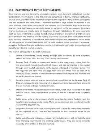 16
2.2 	 PARTICIPANTS IN THE DEBT MARKETS
Debt markets are pre-dominantly wholesale markets, with dominant institutional investor
participation. The investors in the debt markets concentrate in banks, financial institutions,
mutual funds, provident funds, insurance companies and corporates. Many of these participants
are also issuers of debt instruments. The smaller number of large players has resulted in the
debt markets being fairly concentrated, and evolving into a wholesale negotiated dealings
market. Most debt issues are privately placed or auctioned to the participants. Secondary
market dealings are mostly done on telephone, through negotiations. In some segments
such as the government securities market, market makers in the form of primary dealers
have emerged, who enable a broader holding of treasury securities. Debt funds of the mutual
fund industry, comprising of liquid funds, bond funds and gilt funds, represent a recent mode
of intermediation of retail investments into the debt markets, apart from banks, insurance,
provident funds and financial institutions, who have traditionally been major intermediaries of
retail funds into debt market products.
The market participants in the debt market are:
1.	 Central Governments, raising money through bond issuances, to fund budgetary
deficits and other short and long term funding requirements.
2.	 Reserve Bank of India, as investment banker to the government, raises funds for
the government through bond and t-bill issues, and also participates in the market
through open-market operations, in the course of conduct of monetary policy. The
RBI regulates the bank rates and repo rates and uses these rates as tools of its
monetary policy. Changes in these benchmark rates directly impact debt markets and
all participants in the market.
3.	 Primary dealers, who are market intermediaries appointed by the Reserve Bank of
India who underwrite and make market in government securities, and have access to
the call markets and repo markets for funds.
4.	 State Governments, municipalities and local bodies, which issue securities in the debt
markets to fund their developmental projects, as well as to finance their budgetary
deficits.
5.	 Public sector units are large issuers of debt securities, for raising funds to meet the
long term and working capital needs. These corporations are also investors in bonds
issued in the debt markets.
6.	 Corporate treasuries issue short and long term paper to meet the financial requirements
of the corporate sector. They are also investors in debt securities issued in the
market.
7.	 Public sector financial institutions regularly access debt markets with bonds for funding
their financing requirements and working capital needs. They also invest in bonds
issued by other entities in the debt markets.
 