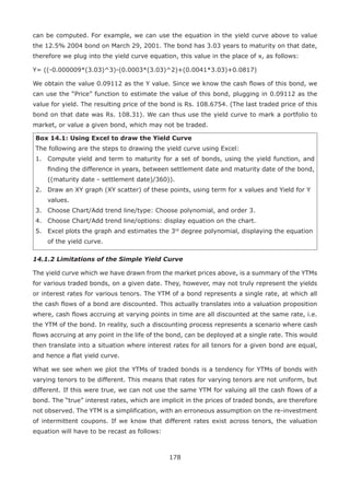 178
can be computed. For example, we can use the equation in the yield curve above to value
the 12.5% 2004 bond on March 29, 2001. The bond has 3.03 years to maturity on that date,
therefore we plug into the yield curve equation, this value in the place of x, as follows:
Y= ((-0.000009*(3.03)^3)-(0.0003*(3.03)^2)+(0.0041*3.03)+0.0817)
We obtain the value 0.09112 as the Y value. Since we know the cash flows of this bond, we
can use the “Price” function to estimate the value of this bond, plugging in 0.09112 as the
value for yield. The resulting price of the bond is Rs. 108.6754. (The last traded price of this
bond on that date was Rs. 108.31). We can thus use the yield curve to mark a portfolio to
market, or value a given bond, which may not be traded.
Box 14.1: Using Excel to draw the Yield Curve
The following are the steps to drawing the yield curve using Excel:
1.	 Compute yield and term to maturity for a set of bonds, using the yield function, and
finding the difference in years, between settlement date and maturity date of the bond,
((maturity date - settlement date)/360)).
2.	 Draw an XY graph (XY scatter) of these points, using term for x values and Yield for Y
values.
3.	 Choose Chart/Add trend line/type: Choose polynomial, and order 3.
4.	 Choose Chart/Add trend line/options: display equation on the chart.
5.	 Excel plots the graph and estimates the 3rd
degree polynomial, displaying the equation
of the yield curve.
14.1.2 Limitations of the Simple Yield Curve
The yield curve which we have drawn from the market prices above, is a summary of the YTMs
for various traded bonds, on a given date. They, however, may not truly represent the yields
or interest rates for various tenors. The YTM of a bond represents a single rate, at which all
the cash flows of a bond are discounted. This actually translates into a valuation proposition
where, cash flows accruing at varying points in time are all discounted at the same rate, i.e.
the YTM of the bond. In reality, such a discounting process represents a scenario where cash
flows accruing at any point in the life of the bond, can be deployed at a single rate. This would
then translate into a situation where interest rates for all tenors for a given bond are equal,
and hence a flat yield curve.
What we see when we plot the YTMs of traded bonds is a tendency for YTMs of bonds with
varying tenors to be different. This means that rates for varying tenors are not uniform, but
different. If this were true, we can not use the same YTM for valuing all the cash flows of a
bond. The “true” interest rates, which are implicit in the prices of traded bonds, are therefore
not observed. The YTM is a simplification, with an erroneous assumption on the re-investment
of intermittent coupons. If we know that different rates exist across tenors, the valuation
equation will have to be recast as follows:
 