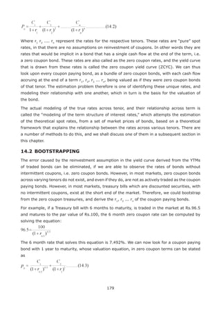 179
Where r1
r2
.... rn
represent the rates for the respective tenors. These rates are “pure” spot
rates, in that there are no assumptions on reinvestment of coupons. In other words they are
rates that would be implicit in a bond that has a single cash flow at the end of the term, i.e.
a zero coupon bond. These rates are also called as the zero coupon rates, and the yield curve
that is drawn from these rates is called the zero coupon yield curve (ZCYC). We can thus
look upon every coupon paying bond, as a bundle of zero coupon bonds, with each cash flow
accruing at the end of a term r1
, r2
, r3
... rn
, being valued as if they were zero coupon bonds
of that tenor. The estimation problem therefore is one of identifying these unique rates, and
modeling their relationship with one another, which in turn is the basis for the valuation of
the bond.
The actual modeling of the true rates across tenor, and their relationship across term is
called the “modeling of the term structure of interest rates,” which attempts the estimation
of the theoretical spot rates, from a set of market prices of bonds, based on a theoretical
framework that explains the relationship between the rates across various tenors. There are
a number of methods to do this, and we shall discuss one of them in a subsequent section in
this chapter.
14.2 	BOOTSTRAPPING
The error caused by the reinvestment assumption in the yield curve derived from the YTMs
of traded bonds can be eliminated, if we are able to observe the rates of bonds without
intermittent coupons, i.e. zero coupon bonds. However, in most markets, zero coupon bonds
across varying tenors do not exist, and even if they do, are not as actively traded as the coupon
paying bonds. However, in most markets, treasury bills which are discounted securities, with
no intermittent coupons, exist at the short end of the market. Therefore, we could bootstrap
from the zero coupon treasuries, and derive the r1
, r2
... rn
of the coupon paying bonds.
For example, if a Treasury bill with 6 months to maturity, is traded in the market at Rs.96.5
and matures to the par value of Rs.100, the 6 month zero coupon rate can be computed by
solving the equation:
The 6 month rate that solves this equation is 7.492%. We can now look for a coupon paying
bond with 1 year to maturity, whose valuation equation, in zero coupon terms can be stated
as
 