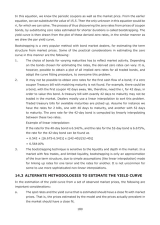 180
In this equation, we know the periodic coupons as well as the market price. From the earlier
equation, we can substitute the value of 15.5. Then the only unknown in this equation would be
ri, for which we can solve. The process of thus discovering the zero rates from prices of coupon
bonds, by substituting zero rates estimated for shorter durations is called bootstrapping. The
yield curve is then drawn from the plot of these derived zero rates, in the similar manner as
we drew the par yield curve.
Bootstrapping is a very popular method with bond market dealers, for estimating the term
structure from market prices. Some of the practical considerations in estimating the zero
curve in this manner are the following:
1.	 The choice of bonds for varying maturities has to reflect market activity. Depending
on the bonds chosen for estimating the rates, the derived zero rates can vary. It is,
however, possible to obtain a plot of all implied zero rates for all traded bonds, and
adopt the curve fitting procedure, to overcome this problem.
2.	 It may not be possible to obtain zero rates for the first cash flow of a bond; if a zero
coupon Treasury bill with matching maturity is not found. For example, there could be
a bond, with the first coupon 42 days away. We, therefore, need the r1
for 42 days, in
order to value this bond. A treasury bill with exactly 42 days to maturity may not be
traded in the market. Dealers mostly use a linear interpolation to sort this problem.
Traded treasury bills for available maturities are picked up. Assume for instance we
have the rates for 2 bills, one with 40 days to maturity, and another with 52 days
to maturity. The zero rate for the 42-day bond is computed by linearly interpolating
between these two rates.
	 Example of linear interpolation:
	 If the rate for the 40-day bond is 6.542%, and the rate for the 52-day bond is 6.675%,
the rate for the 42-day bond can be found as
	 = 6.542 + [(6.675-6.542)] x [(42-40)/(52-40)]
	 = 6.56416%
3. 	 The bootstrapping technique is sensitive to the liquidity and depth in the market. In a
market with few trades, and limited liquidity, bootstrapping is only an approximation
of the true term structure, due to simple assumptions (like linear interpolation) made
for linking up rates for one tenor and the rates for another. It is not uncommon for
some to use more sophisticated non-linear interpolations.
14.3 	ALTERNATE METHODOLOGIES TO ESTIMATE THE YIELD CURVE
In the estimation of the yield curve from a set of observed market prices, the following are
important considerations:
a.	 The spot rates and the yield curve that is estimated should have a close fit with market
prices. That is, the prices estimated by the model and the prices actually prevalent in
the market should have a close fit.
 