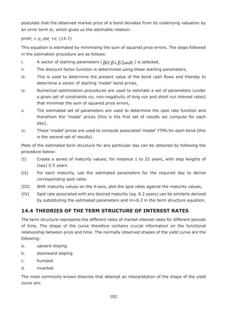 182
postulate that the observed market price of a bond deviates from its underlying valuation by
an error term ei, which gives us the estimable relation:
pmkti
= p_esti
+ei
	(14.7)
This equation is estimated by minimising the sum of squared price errors. The steps followed
in the estimation procedure are as follows:
i.	 A vector of starting parameters ( τβββ andO 2,1, ) is selected,
ii.	 The discount factor function is determined using these starting parameters,
iii.	 This is used to determine the present value of the bond cash flows and thereby to
determine a vector of starting ‘model’ bond prices,
iv.	 Numerical optimization procedures are used to estimate a set of parameters (under
a given set of constraints viz. non-negativity of long run and short run interest rates)
that minimise the sum of squared price errors,
v.	 The estimated set of parameters are used to determine the spot rate function and
therefrom the ‘model’ prices (this is the first set of results we compute for each
day),
vi.	 These ‘model’ prices are used to compute associated ‘model’ YTMs for each bond (this
is the second set of results).
Plots of the estimated term structure for any particular day can be obtained by following the
procedure below:
(I)	 Create a series of maturity values; for instance 1 to 25 years, with step lengths of
(say) 0.5 years
(II)	 For each maturity, use the estimated parameters for the required day to derive
corresponding spot rates
(III)	 With maturity values on the X-axis, plot the spot rates against the maturity values,
(IV)	 Spot rate associated with any desired maturity (eg. 8.2 years) can be similarly derived
by substituting the estimated parameters and m=8.2 in the term structure equation.
14.4 	THEORIES OF THE TERM STRUCTURE OF INTEREST RATES
The term structure represents the different rates of market interest rates for different periods
of time. The shape of the curve therefore contains crucial information on the functional
relationship between price and time. The normally observed shapes of the yield curve are the
following:
a.	 upward sloping
b.	 downward sloping
c.	 humped
d.	 inverted
The most commonly known theories that attempt an interpretation of the shape of the yield
curve are:
 