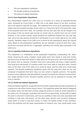 183
•	 The pure expectation hypothesis
•	 The liquidity preference hypothesis
•	 The preferred habitat hypothesis
14.4.1 Pure Expectation Hypothesis
This interpretation explains the yield curve as a function of a series of expected forward
rates. Pioneered by Irving Fisher in 1896, this is the oldest theory of the term structure,
and is the easiest to quantify and apply. The traditional form of the pure expectations theory
implies that the expected average annual return on a long term bond is the geometric mean
of the expected short term rates. For example, the one year spot rate can be thought of as
the product of the six-month spot and the six month rate six months from now (six month
forward). A risk neutral investor would therefore be indifferent between the one year spot
rate, and a one year position formed by a combination of a six month spot and a six month
forward. Therefore shape of the yield curve is driven by the expectations about the interest
rates. Based on the expectations hypothesis, we can calculate a series of short term rates,
which over any given period will, in aggregate, reproduce the market rates expressed in the
yield curve.
14.4.2	Liquidity Preference Hypothesis
This hypothesis is a modification of the expectation hypothesis, incorporating risk. Other
things remaining the same, investors would prefer short term bonds to long term bonds,
because pricing of short term bonds is made easier by the lower price risk of these bonds and
the shorter term to maturity. Therefore short term instruments will enjoy a higher liquidity
than long term instruments. If investors prefer short term rates to long term rates, interest
rates at the lower end of the yield curve would be lower, and the yield curve would slope
upwards. The liquidity preference hypothesis posits that the long term rates are not only
composed of expected short term rates, but also contain a liquidity premium. The liquidity
premium is the additional yield demanded by investors to extend the maturity of instruments,
over longer periods of time. Therefore liquidity premium can be expected to increase with
time to maturity.
14.4.3	Preferred Habitat Hypothesis
Preferred habitat hypothesis recognizes that the market is segmented and that expectations of
investors are not uniform across various tenors. This hypothesis posits that distinct categories
of investors exist, and that each of these categories prefers to invest at certain segments of
the yield curve. For example, corporates with short term surplus funds, would prefer to deploy
the same in short term instruments, and may be unwilling to take price risks associated with
investing in long term instruments. On the other hand, pension and insurance companies
would prefer to invest in long term bonds, to match the liability profile of their portfolios.
Since the portfolios and the asset requirements of investors vary, they would prefer some
 