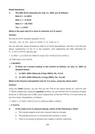 185
Model Questions
1.	 The NSE ZCYC estimates for July 11, 2001 are as follows:
	Beta 0 = 11.4652
	Beta 1 = -2.2510
	Beta 2 = -10.7202
	Tau = 1.4197
What is the spot rate for a term to maturity of 3.5 years?
Answer:
We use the ZCYC valuation equation (14.5)
We can take the values provided by NSE to an Excel Spreadsheet, and key in the formula
above, substituting 3.5 for m in the equation, and substituting the NSE estimates for
We then get
= 11.4652 + ((-2.2510-10.7202)*(1-exp(-3.5/1.4197))/(3.5/1.4197)-(-
10.7202*exp(-3.5/1.4197))
= 7.56185%
2.	 If there are 2 bonds trading in the market as follows, on July 11, 2001 as
detailed below:
	 i.	 11.98% 2004 (Maturity 8-Sep-2004): Rs. 111.8
	 ii.	 11.19% 2005 (Maturity 12 Aug 2005): Rs. 111.83
What is the linearly interpolated rate for 3.5 years, using the above data?
Answer:
Using the Yield function, we can find out the YTM of the above bonds as 7.6917% and
7.7524% respectively. Using the yearfrac function, we can find the term to maturity of these
bonds as 3.1583 years and 4.0861 years respectively. To find the YTM for a 3.5 year bond, we
can do a linear interpolation, as follows:
= 7.6917 + (7.7524-7.6917)*((3.5-3.1583)/(4.0861-3.1583))
= 7.7141%
3.	 If the yield curve is upward sloping, which of the following is false?
	 a.	 The market expects short term interest rates to increase.
	 b.	 The liquidity premium is increasing with increase in tenor.
	 c.	 There is an excess of demand over supply in shorter maturities.
 
