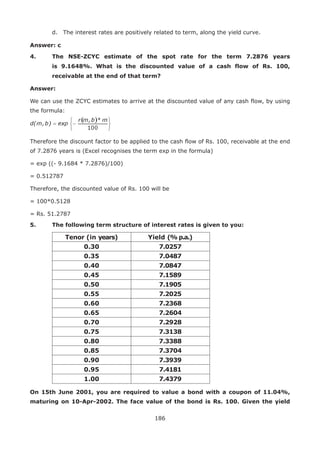 186
	 d.	 The interest rates are positively related to term, along the yield curve.
Answer: c
4.	The NSE-ZCYC estimate of the spot rate for the term 7.2876 years
is 9.1648%. What is the discounted value of a cash flow of Rs. 100,
receivable at the end of that term?
Answer:
We can use the ZCYC estimates to arrive at the discounted value of any cash flow, by using
the formula:
Therefore the discount factor to be applied to the cash flow of Rs. 100, receivable at the end
of 7.2876 years is (Excel recognises the term exp in the formula)
= exp ((- 9.1684 * 7.2876)/100)
= 0.512787
Therefore, the discounted value of Rs. 100 will be
= 100*0.5128
= Rs. 51.2787
5.	 The following term structure of interest rates is given to you:
Tenor (in years) Yield (% p.a.)
0.30 7.0257
0.35 7.0487
0.40 7.0847
0.45 7.1589
0.50 7.1905
0.55 7.2025
0.60 7.2368
0.65 7.2604
0.70 7.2928
0.75 7.3138
0.80 7.3388
0.85 7.3704
0.90 7.3939
0.95 7.4181
1.00 7.4379
On 15th June 2001, you are required to value a bond with a coupon of 11.04%,
maturing on 10-Apr-2002. The face value of the bond is Rs. 100. Given the yield
 