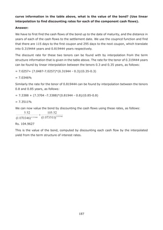 187
curve information in the table above, what is the value of the bond? (Use linear
interpolation to find discounting rates for each of the component cash flows).
Answer:
We have to first find the cash flows of the bond up to the date of maturity, and the distance in
years of each of the cash flows to the settlement date. We use the coupncd function and find
that there are 115 days to the first coupon and 295 days to the next coupon, which translate
into 0.319444 years and 0.819444 years respectively.
The discount rate for these two tenors can be found with by interpolation from the term
structure information that is given in the table above. The rate for the tenor of 0.319444 years
can be found by linear interpolation between the tenors 0.3 and 0.35 years, as follows:
= 7.0257+ (7.0487-7.0257)*(0.31944 - 0.3)/(0.35-0.3)
= 7.0346%
Similarly the rate for the tenor of 0.819444 can be found by interpolation between the tenors
0.8 and 0.85 years, as follows:
= 7.3388 + (7.3704 -7.3388)*(0.81944 - 0.8)/(0.85-0.8)
= 7.3511%
We can now value the bond by discounting the cash flows using these rates, as follows:
Rs. 104.9627
This is the value of the bond, computed by discounting each cash flow by the interpolated
yield from the term structure of interest rates.
 