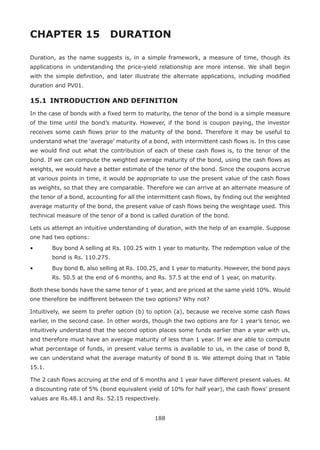 188
CHAPTER 15 	 DURATION
Duration, as the name suggests is, in a simple framework, a measure of time, though its
applications in understanding the price-yield relationship are more intense. We shall begin
with the simple definition, and later illustrate the alternate applications, including modified
duration and PV01.
15.1 	INTRODUCTION AND DEFINITION
In the case of bonds with a fixed term to maturity, the tenor of the bond is a simple measure
of the time until the bond’s maturity. However, if the bond is coupon paying, the investor
receives some cash flows prior to the maturity of the bond. Therefore it may be useful to
understand what the ‘average’ maturity of a bond, with intermittent cash flows is. In this case
we would find out what the contribution of each of these cash flows is, to the tenor of the
bond. If we can compute the weighted average maturity of the bond, using the cash flows as
weights, we would have a better estimate of the tenor of the bond. Since the coupons accrue
at various points in time, it would be appropriate to use the present value of the cash flows
as weights, so that they are comparable. Therefore we can arrive at an alternate measure of
the tenor of a bond, accounting for all the intermittent cash flows, by finding out the weighted
average maturity of the bond, the present value of cash flows being the weightage used. This
technical measure of the tenor of a bond is called duration of the bond.
Lets us attempt an intuitive understanding of duration, with the help of an example. Suppose
one had two options:
•	 Buy bond A selling at Rs. 100.25 with 1 year to maturity. The redemption value of the
bond is Rs. 110.275.
•	 Buy bond B, also selling at Rs. 100.25, and 1 year to maturity. However, the bond pays
Rs. 50.5 at the end of 6 months, and Rs. 57.5 at the end of 1 year, on maturity.
Both these bonds have the same tenor of 1 year, and are priced at the same yield 10%. Would
one therefore be indifferent between the two options? Why not?
Intuitively, we seem to prefer option (b) to option (a), because we receive some cash flows
earlier, in the second case. In other words, though the two options are for 1 year’s tenor, we
intuitively understand that the second option places some funds earlier than a year with us,
and therefore must have an average maturity of less than 1 year. If we are able to compute
what percentage of funds, in present value terms is available to us, in the case of bond B,
we can understand what the average maturity of bond B is. We attempt doing that in Table
15.1.
The 2 cash flows accruing at the end of 6 months and 1 year have different present values. At
a discounting rate of 5% (bond equivalent yield of 10% for half year), the cash flows’ present
values are Rs.48.1 and Rs. 52.15 respectively.
 