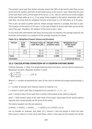 189
This present value cash flow stream actually means that 48% of the bond’s cash flows accrue
at the end of 6 months, and 52% of cash flows accrue at the end of 1 year. (Note that the sum
of the cash flows is the current value of the bond, i.e. Rs. 100.25; and the sum of the weights
of the cash flows adds up to 1). If we apply these weights to the period associated with the
cash flow, we know that the weighted maturity of the bond is 1.52 half years, or 0.76 years.
This is why we seem to prefer bond B, whose average maturity is actually less than a year.
The duration of this bond is 0.76 years. In the case of bond A, all the cash flows accrue at the
end of the year. Therefore, the duration of the bond is also 1 year.
In any bond with intermittent cash flows accruing prior to maturity, the average maturity will
be lesser, and duration is a measure of this average maturity of a bond.
Table 15.1: Weighted Present Values and Duration
Period Cash
flow
(Rs.)
Present value of
cash flow (Rs.)
Weight of the
present value
Weighted tenor
of the bond
(Year)
1 50.5 48.10 0.48 0.48
2 57.5 52.15 0.52 1.04
Total 100.25 1.000 1.52
Duration 1.52/2=0.76 yrs
15.2 	CALCULATING DURATION OF A COUPON PAYING BOND
Fredrick Macaulay, in 1938, first propounded the idea of duration, and we call his measure as
Macaulay’s duration. Macaulay duration in years
Where k = number of payments per year (in the case of semiannual coupon paying bonds, k
= 2)
n = number of periods until maturity (years to maturity x k)
t = period in which cash flow is expected to be received (£ = 1, 2, ...n)
pvcft
= present value of the cash flow in period t discounted at the yield to maturity
pvtcf = Total present value of the cash flows of the bond, discounted at the bonds yield to
maturity (this would actually be the price of the bond).
The above equation can also be stated as
(1xPVCF1
+ 2xPVCF2
+ 3xPVCF3
.... + nxPVCFn
)/ (k x PVTCF) 	(15.2)
Let us consider an example. See Table 15.2. Column 1 lists the period in which the cash
flows accrue. Column 2 is the list of cash flows, which in this case are the coupons for all the
 
