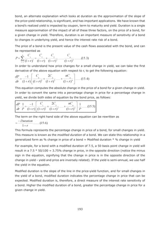 193
bond, an alternate explanation which looks at duration as the approximation of the slope of
the price-yield relationship, is significant, and has important applications. We have known that
a bond’s realized yield is impacted by coupon, term to maturity and yield. Duration is a single
measure approximation of the impact of all of these three factors, on the price of a bond, for
a given change in yield. Therefore, duration is an important measure of sensitivity of a bond
to changes in underlying yield, and hence the interest rate risk of a bond.
The price of a bond is the present value of the cash flows associated with the bond, and can
be represented as
In order to understand how price changes for a small change in yield, we can take the first
derivative of the above equation with respect to r, to get the following equation:
This equation computes the absolute change in the price of a bond for a given change in yield.
In order to convert the same into a percentage change in price for a percentage change in
yield, we divide both sides of equation by the bond price, as follows:
The term on the right hand side of the above equation can be rewritten as
This formula represents the percentage change in price of a bond, for small changes in yield.
This measure is known as the modified duration of a bond. We can state this relationship in a
generalized form as % change in price of a bond = Modified duration * % change in yield
For example, for a bond with a modified duration of 7.5, a 50 basis point change in yield will
result in a 7.5 * 50/100 = 3.75% change in price, in the opposite direction (notice the minus
sign in the equation, signifying that the change in price is in the opposite direction of the
change in yield - yield and price are inversely related). If the yield is semi-annual, we use half
the yield in the equation.
Modified duration is the slope of the line in the price-yield function, and for small changes in
the yield of a bond, modified duration indicates the percentage change in price that can be
expected. Modified duration is, therefore, a direct measure of the interest rate sensitivity of
a bond. Higher the modified duration of a bond, greater the percentage change in price for a
given change in yield.
 