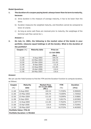 199
Model Questions
1.	 The duration of a coupon paying bond b always lower than its term to maturity,
because:
	 a)	 Since duration is the measure of average maturity, it has to be lower than the
tenor.
	 b)	 Duration measures the weighted maturity, and therefore cannot be compared to
tenor of a bond.
	 c)	 As long as some cash flows are received prior to maturity, the weightage of the
terminal cash flow cannot be 1.
	 Answer: c
2.	 On July 11, 2001, the following is the market value of the bonds in your
portfolio. (Assume equal holdings in all the bonds). What is the duration of
the portfolio?
Coupon (%) Maturity date Price on
11-Jul-2001
(Rs.)
11.68 6-Aug-2002 104.34
11.00 23-May-2003 105.74
12.50 23-Mar-2004 111.63
11.98 8-Sep-2004 111.8
11.19 12-Aug-2005 111.83
11.68 10-Apr-2006 114.4
11.90 28-May-2007 116.6
Answer:
We can use the Yield function to find the YTM and the Duration Function to compute duration,
as follows:
Coupon
(%)
Maturity
date
Market Price
on 11-Jul-2001
(Rs.)
YTM
(%)
Duration
(Yrs)
11.68 6-Aug-2002 104.34 7.3728% 0.990695
11.00 23-May-2003 105.74 7.6309% 1.720562
12.50 23-Mar-2004 111.63 7.6399% 2.318881
11.98 8-Sep-2004 111.8 7.6917% 2.653983
11.19 12-Aug-2005 111.83 7.7524% 3.297774
11.68 10-Apr-2006 114.4 7.9700% 3.753991
11.90 28-May-2007 116.6 8.2733% 4.463083
Portfolio Value: 776.34
Portfolio Duration: 2.781662
 