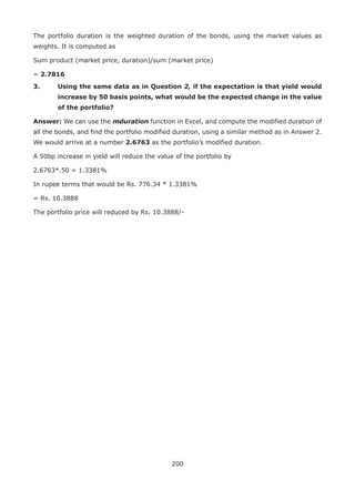 200
The portfolio duration is the weighted duration of the bonds, using the market values as
weights. It is computed as
Sum product (market price, duration)/sum (market price)
= 2.7816
3.	Using the same data as in Question 2, if the expectation is that yield would
increase by 50 basis points, what would be the expected change in the value
of the portfolio?
Answer: We can use the mduration function in Excel, and compute the modified duration of
all the bonds, and find the portfolio modified duration, using a similar method as in Answer 2.
We would arrive at a number 2.6763 as the portfolio’s modified duration.
A 50bp increase in yield will reduce the value of the portfolio by
2.6763*.50 = 1.3381%
In rupee terms that would be Rs. 776.34 * 1.3381%
= Rs. 10.3888
The portfolio price will reduced by Rs. 10.3888/-
 