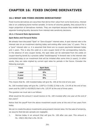 201
CHAPTER 16: 	FIXED INCOME DERIVATIVES
16.1 WHAT ARE FIXED-INCOME DERIVATIVES?
Fixed income derivatives are securities that derive their value from some bond price, interest
rate or an underlying bond market variable. In terms of volumes globally, they account for a
major proportion of derivatives markets. They are important because they enable banks to
separate funding/liquidity decisions from interest-rate sensitivity decisions.
16.1.1 Forward Rate Agreements
Spot Rates and Forward Rates
We already have discussed “Spot” or “Zero-Coupon” interest rates. A spot interest rate is the
interest rate on an investment starting today and ending after some (say ‘n’) years. This is
a “pure” interest rate i.e. it is assumed that there are no coupon payments between today
and n years. This is also the yield on a zero coupon bond of the corresponding maturity.
In the absence of zero coupon bonds, the spot rates can be estimated from the yields on
coupon bearing bonds by a process called “bootstrapping” A forward rate is the interest rate
contracted today on an investment that will be initiated after some time (n years). In other
words, they are rates implied by current spot rates for periods in the future. Consider the
following example:
Time Spot Rate
(annualized)
1 year 6%
2 year 7%
3 year 8%
This means that Rs. 100 invested today will give Rs. 106 at the end of one year.
Rs. 100 invested today will give Rs. (100*(1+7/100) 2) that is Rs. 114.49 at the end of two
years and Rs (100*(1+8/100)3) that is Rs. 125.97 at the end of three years.
The question we must ask is as follows:
What would be the amount I would receive on Rs. 100 invested after one year at the end of
two years?
Notice that the payoff from the above investment would come at the end of two years from
today.
We can re-create the above investments using present interest rates. For the sake of simplicity,
we assume that bid-ask spreads are negligible.
1.	 Borrow today in an amount that will give Rs. 100 after one year. This amount is
Rs. 100/(1.06) that is Rs. 94.34.
 