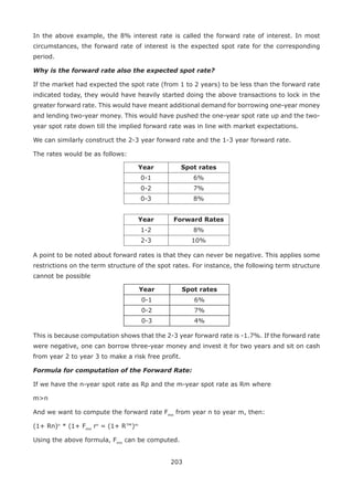 203
In the above example, the 8% interest rate is called the forward rate of interest. In most
circumstances, the forward rate of interest is the expected spot rate for the corresponding
period.
Why is the forward rate also the expected spot rate?
If the market had expected the spot rate (from 1 to 2 years) to be less than the forward rate
indicated today, they would have heavily started doing the above transactions to lock in the
greater forward rate. This would have meant additional demand for borrowing one-year money
and lending two-year money. This would have pushed the one-year spot rate up and the two-
year spot rate down till the implied forward rate was in line with market expectations.
We can similarly construct the 2-3 year forward rate and the 1-3 year forward rate.
The rates would be as follows:
Year Spot rates
0-1 6%
0-2 7%
0-3 8%
Year Forward Rates
1-2 8%
2-3 10%
A point to be noted about forward rates is that they can never be negative. This applies some
restrictions on the term structure of the spot rates. For instance, the following term structure
cannot be possible
Year Spot rates
0-1 6%
0-2 7%
0-3 4%
This is because computation shows that the 2-3 year forward rate is -1.7%. If the forward rate
were negative, one can borrow three-year money and invest it for two years and sit on cash
from year 2 to year 3 to make a risk free profit.
Formula for computation of the Forward Rate:
If we have the n-year spot rate as Rp and the m-year spot rate as Rm where
mn
And we want to compute the forward rate Fmn
from year n to year m, then:
(1+ Rn)n
* (1+ Fmn
rn
= (1+ R™)m
Using the above formula, Fmn
can be computed.
 