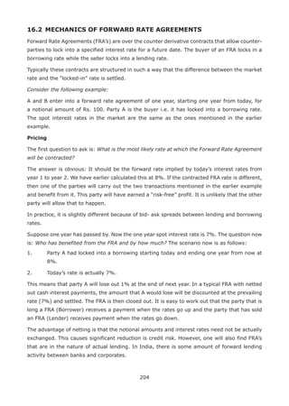 204
16.2 	MECHANICS OF FORWARD RATE AGREEMENTS
Forward Rate Agreements (FRA’s) are over the counter derivative contracts that allow counter-
parties to lock into a specified interest rate for a future date. The buyer of an FRA locks in a
borrowing rate while the seller locks into a lending rate.
Typically these contracts are structured in such a way that the difference between the market
rate and the “locked-in” rate is settled.
Consider the following example:
A and B enter into a forward rate agreement of one year, starting one year from today, for
a notional amount of Rs. 100. Party A is the buyer i.e. it has locked into a borrowing rate.
The spot interest rates in the market are the same as the ones mentioned in the earlier
example.
Pricing
The first question to ask is: What is the most likely rate at which the Forward Rate Agreement
will be contracted?
The answer is obvious: It should be the forward rate implied by today’s interest rates from
year 1 to year 2. We have earlier calculated this at 8%. If the contracted FRA rate is different,
then one of the parties will carry out the two transactions mentioned in the earlier example
and benefit from it. This party will have earned a “risk-free” profit. It is unlikely that the other
party will allow that to happen.
In practice, it is slightly different because of bid- ask spreads between lending and borrowing
rates.
Suppose one year has passed by. Now the one year spot interest rate is 7%. The question now
is: Who has benefited from the FRA and by how much? The scenario now is as follows:
1.	 Party A had locked into a borrowing starting today and ending one year from now at
8%.
2.	 Today’s rate is actually 7%.
This means that party A will lose out 1% at the end of next year. In a typical FRA with netted
out cash interest payments, the amount that A would lose will be discounted at the prevailing
rate (7%) and settled. The FRA is then closed out. It is easy to work out that the party that is
long a FRA (Borrower) receives a payment when the rates go up and the party that has sold
an FRA (Lender) receives payment when the rates go down.
The advantage of netting is that the notional amounts and interest rates need not be actually
exchanged. This causes significant reduction is credit risk. However, one will also find FRA’s
that are in the nature of actual lending. In India, there is some amount of forward lending
activity between banks and corporates.
 