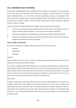 205
16.3 	INTEREST RATE FUTURES
Futures are standardized Forward contracts that are traded on exchanges. The counterpart
in this case will be the exchange itself. These are contracts on either the level of interest
rate of specified tenors, or on the price of bonds of particular maturity. An example of the
former are the Euro-Dollar futures contracts traded on LIFFE. An example of the latter are the
T-Bond futures traded on CBOT. In India, interest rate futures have been introduced recently
(June 24, 2003) on NSEIL
There are several important differences between Futures and Forward contracts:
1.	 Futures are standardized and available only for certain tenors and dates and only on
certain interest rate benchmarks. In that sense, their usage is restrictive.
2.	 Futures are tradable on the exchange. Hence they are highly liquid instruments.
3.	 Futures are marked to market daily and the Profit and Loss on the contract is paid out,
between the participant and the exchange.
Uses of FRAs and Futures
As with any derivatives contracts, FRA’s and futures have three main uses.
1.	 Hedging
2.	 Speculation
3.	 Arbitrage
Hedging:
FRA’s and Futures can be used to remove uncertainty about future interest rates and hence
reduce the uncertainty of future earnings.
For instance, suppose the Financial Manager of a company knows that there is going to be a
large inflow of cash one year down the line, which will have to be invested. He is also uncertain
about interest rates one year down the line and wants to remove this uncertainty. A very good
way to do this is to sell a forward rate agreement starting one year hence. This way, he can
lock into a forward rate today itself and remove the uncertainty.
Speculation:
Suppose a speculator feels that interest rates are going to fall drastically in the future, to
a greater extent than that implied by the forward rates. He can enter into a forward rate
agreement and receive a locked in rate. He stands to benefit if the rates indeed fall. However,
if the rates rise, he stands to lose. In this case, the speculator has taken a view that the rates
will fall. It is in this sense that Forwards and Futures are just like wagers on the future levels
of interest rates.
 