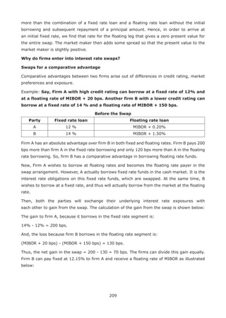 209
more than the combination of a fixed rate loan and a floating rate loan without the initial
borrowing and subsequent repayment of a principal amount. Hence, in order to arrive at
an initial fixed rate, we find that rate for the floating leg that gives a zero present value for
the entire swap. The market maker then adds some spread so that the present value to the
market maker is slightly positive.
Why do firms enter into interest rate swaps?
Swaps for a comparative advantage
Comparative advantages between two firms arise out of differences in credit rating, market
preferences and exposure.
Example: Say, Firm A with high credit rating can borrow at a fixed rate of 12% and
at a floating rate of MIBOR + 20 bps. Another firm B with a lower credit rating can
borrow at a fixed rate of 14 % and a floating rate of MIBOR + 150 bps.
Before the Swap
Party Fixed rate loan Floating rate loan
A 12 % MIBOR + 0.20%
B 14 % MIBOR + 1.50%
Firm A has an absolute advantage over firm B in both fixed and floating rates. Firm B pays 200
bps more than firm A in the fixed rate borrowing and only 120 bps more than A in the floating
rate borrowing. So, firm B has a comparative advantage in borrowing floating rate funds.
Now, Firm A wishes to borrow at floating rates and becomes the floating rate payer in the
swap arrangement. However, A actually borrows fixed rate funds in the cash market. It is the
interest rate obligations on this fixed rate funds, which are swapped. At the same time, B
wishes to borrow at a fixed rate, and thus will actually borrow from the market at the floating
rate.
Then, both the parties will exchange their underlying interest rate exposures with
each other to gain from the swap. The calculation of the gain from the swap is shown below:
The gain to firm A, because it borrows in the fixed rate segment is:
14% - 12% = 200 bps.
And, the loss because firm B borrows in the floating rate segment is:
(MIBOR + 20 bps) - (MIBOR + 150 bps) = 130 bps.
Thus, the net gain in the swap = 200 - 130 = 70 bps. The firms can divide this gain equally.
Firm B can pay fixed at 12.15% to firm A and receive a floating rate of MIBOR as illustrated
below:
 
