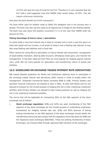 212
10.75% will raise the cost of funds for the firm. Therefore it is very essential that the
firm hold a well-suggested view that MIBOR shall remain below 10.75%. This will
require continuous monitoring.
How does the bank benefit out of this transaction?
The bank either goes for another swap to offset this obligation and in the process earn a
spread. The bank may also use this swap as an opportunity to hedge its own floating liability.
The bank may also leave this position uncovered if it is of the view that MIBOR shall rise
beyond 10.75%.
Taking advantage of future views / speculation
If a bank holds a view that interest rate is likely to increase and in such a case the return on
fixed rate assets will not increase, it will prefer to swap it with a floating rate interest. It may
also swap floating rate liabilities with a fixed rate.
Other reasons for using IRS are speculation on future interest rate movements, management
of asset-liability mismatch, altering debt structure, off-balance sheet gains, and interest risk
management. It has been observed that FRAs are more popular for hedging against interest
risks, while IRS are more popular for speculation and transforming nature of assets and
liabilities.
16.5 	GUIDELINES ON EXCHANGE TRADED INTEREST RATE DERIVATIVES
RBI issued detailed guidelines for Banks and Institutions allowing them to participate in
the exchange traded interest rate derivatives (IRD) market in India to enable better risk
management. Scheduled Commercial Banks excluding RRBs  LABs, Primary Dealers and
specified Financial Institutions are allowed to deal in IRDs. To start with Banks and FIs are
allowed to transact for the limited purpose of hedging the risk in their underlying investment
portfolio while Primary Dealers are allowed to take trading positions as well as hedging the
risk in the underlying investment portfolio.
The norms that will be applicable for transacting IRDs on the FO segment of the stock
exchanges are as follows:
i.	 Stock exchange regulation: SCBs and AIFIs can seek membership of the FO
segment of the stock exchanges for the limited purpose of undertaking proprietary
transactions for hedging interest rate risk. SCBs and AIFIs desirous of taking
trading membership on the FO segment of the stock exchanges should satisfy the
membership criteria and also comply with the regulatory norms laid down by SEBI and
the respective stock exchanges (BSE/NSE). Those not seeking membership of Stock
Exchanges, can transact IRDs through approved FO members of the exchanges.
 