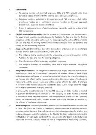 213
ii.	 Settlement:
	 a)	 As trading members of the FO segment, SCBs and AIFIs should settle their
derivative trades directly with the clearing corporation/clearing house.
	 b)	 Regulated entities participating through approved FO members shall settle
proprietary trades as a participant clearing member or through approved
professional / custodial clearing members.
	 c)	 Broker / trading members of stock exchanges cannot be used for settlement of
IRD transactions.
iii.	 Eligible underlying securities: For the present, only the interest rate risk inherent in
the government securities classified under the Available for Sale and Held for Trading
categories will be allowed to be hedged. For this purpose, the portion of the Available
for Sale and Held for Trading portfolio intended to be hedged must be identified and
carved out for monitoring purposes.
iv.	 Hedge criteria: Interest Rate Derivative transactions undertaken on the exchanges
shall be deemed as hedge transactions, if and only if,
	 a)	 The hedge is clearly identified with the underlying government securities in the
Available for Sale and Held for trading categories.
	 b)	 The effectiveness of the hedge can be reliably measured
	 c)	 The hedge is assessed on an ongoing basis and is “highly effective” throughout
the period.
v.	 Hedge Effectiveness: The hedge will be deemed to be “highly effective” if at inception
and throughout the life of the hedge, changes in the marked to market value of the
hedged items with reference to the marked to market value at the time of the hedging
are “almost fully offset” by the changes in the marked to market value of the hedging
instrument and the actual results are within a range of 80% to 125%. If changes
in the marked to market values are outside the 80% -125% range, then the hedge
would not be deemed to be highly effective.
	 At present, the investments held in the (a) AFS category are to be marked to market
at quarterly or more frequent intervals (b) HFT category are to be marked to market
at monthly or more frequent intervals. The hedged portion of the AFS/ HFT portfolio
should be notionally marked to market, at least at monthly intervals, for evaluating
the efficacy of the hedge transaction.
vi.	 Accounting: The Accounting Standards Board of the Institute of Chartered Accountants
of India (ICAI) is in the process of developing a comprehensive Accounting Standard
covering various types of financial instruments including accounting for trading and
hedging. However, as the formulation of the Standard is likely to take some time, the
Institute has brought out a Guidance Note on Accounting for Equity Index Futures as
an interim measure. Till ICAI comes out with a comprehensive Accounting Standard,
 