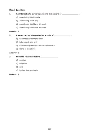 216
Model Questions
1.	 An interest rate swap transforms the nature of .
	 a)	 an existing liability only
	 b)	 an existing asset only
	 c)	 an notional liability or an asset
	 d)	 an existing liability or an asset
Answer: d
2.	 A swap can be interpreted as a strip of .
	 a)	 fixed rate agreements only
	 b)	 future contracts only
	 c)	 fixed rate agreements or future contracts
	 d)	 None of the above
Answer: c
3.	 Forward rates cannot be 	.
	 a)	 positive
	 b)	 negative
	 c)	 zero
	 d)	 higher than spot rate
Answer: b
 