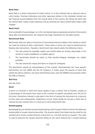 218
Bank Rate
Bank Rate is a direct instrument of credit control. It is that interest rate or discount rate at
which banks, financial institutions and other approved entities in the interbank market can
get financial accommodation from the central bank of the country. By hiking the bank rate
the central bank makes credit expensive and by lowering the same central bank make credit
cheaper
Basis Point
One hundredth of a percentage (i.e. 0.01). As interest rates are generally sensitive in the second
place after the decimal point, the measure has large importance for the debt market.
Benchmark Rate
Benchmark rates are rates or the prices of instruments that are traded in the market on which
are used for pricing of other instruments. These rates or prices are used as benchmark for
floating rate instruments. Typically a benchmark rate should satisfy the following criteria
1.	 The rate should be available readily and should either be directly observable in the
market or made available by a credible agency
2.	 The benchmark should be liquid so that counter-hedging strategies are readily
available
3.	 The rate should be unique and leave no scope for ambiguity
The benchmark should be representative of the market. Internationally the most popular
benchmarks are the LIBOR and the US Treasury. In India, given the paucity of rates that
satisfy the above criterion, not many benchmarks exist, save the MIBOR announced by either
the NSE or Reuters.
Bid Price
See Ask Price
Bond
A bond is a promise in which the Issuer agrees to pay a certain rate of interest, usually as
a percentage of the bond’s face value to the Investor at specific periodicity over the life of
the bond. Sometimes interest is also paid in the form of issuing the instrument at a discount
to face value and subsequently redeeming it at par. Some bonds do not pay a fixed rate of
interest but pay interest that is a mark-up on some benchmark rate.
Bootstrapping
Bootstrapping is an iterative process of generating a Zero Coupon Yield Curve from the observed
prices/yields of coupon bearing securities. The process starts from observing the yield for the
shortest-term money market discount instrument (i.e. one that carries no coupon). This yield
is used to discount the coupon payment falling on the same maturity for a coupon-bearing
 