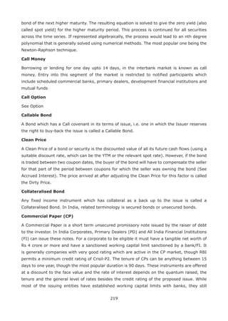219
bond of the next higher maturity. The resulting equation is solved to give the zero yield (also
called spot yield) for the higher maturity period. This process is continued for all securities
across the time series. If represented algebraically, the process would lead to an nth degree
polynomial that is generally solved using numerical methods. The most popular one being the
Newton-Raphson technique.
Call Money
Borrowing or lending for one day upto 14 days, in the interbank market is known as call
money. Entry into this segment of the market is restricted to notified participants which
include scheduled commercial banks, primary dealers, development financial institutions and
mutual funds
Call Option
See Option
Callable Bond
A Bond which has a Call covenant in its terms of issue, i.e. one in which the Issuer reserves
the right to buy-back the issue is called a Callable Bond.
Clean Price
A Clean Price of a bond or security is the discounted value of all its future cash flows (using a
suitable discount rate, which can be the YTM or the relevant spot rate). However, if the bond
is traded between two coupon dates, the buyer of the bond will have to compensate the seller
for that part of the period between coupons for which the seller was owning the bond (See
Accrued Interest). The price arrived at after adjusting the Clean Price for this factor is called
the Dirty Price.
Collateralised Bond
Any fixed income instrument which has collateral as a back up to the issue is called a
Collateralised Bond. In India, related terminology is secured bonds or unsecured bonds.
Commercial Paper (CP)
A Commercial Paper is a short term unsecured promissory note issued by the raiser of debt
to the investor. In India Corporates, Primary Dealers (PD) and All India Financial Institutions
(FI) can issue these notes. For a corporate to be eligible it must have a tangible net worth of
Rs 4 crore or more and have a sanctioned working capital limit sanctioned by a bank/FI. It
is generally companies with very good rating which are active in the CP market, though RBI
permits a minimum credit rating of Crisil-P2. The tenure of CPs can be anything between 15
days to one year, though the most popular duration is 90 days. These instruments are offered
at a discount to the face value and the rate of interest depends on the quantum raised, the
tenure and the general level of rates besides the credit rating of the proposed issue. While
most of the issuing entities have established working capital limits with banks, they still
 