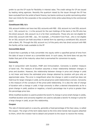 220
prefer to use the CP route for flexibility in interest rates. The credit ratings for CP are issued
by leading rating agencies. Recently the quantum raised by the issuer through the CP has
been excluded from the ambit of bank finance, but banks continue to prefer earmarking either
their own limits for the corporate or the consortium limits while subscribing to the commercial
paper.
Constituent SGL A/c
SGL account holders can have two SGL accounts with RBI - SGL account no.l and SGL account
no.2 . SGL account no. 1 is the account for the own holdings of the bank or the PD who has
the direct account. SGL account no.2 is for their constituents .Those who are not eligible for
direct SGL account with RBI , say , for example , a Provident Fund Trust , who is not eligible
for an SGL account can hold securities in demat form by opening a constituent SGL account
with a Bank, PD .Through the SGL account no.2 of the party who has direct account with RBI
the facility will be made available to the PF
Convertible Bond
A bond that is partially or fully convertible into equity within a specified period of time from
the date of issue is known as a convertible bond. In such cases, the bond does not pay the
holder that part of the maturity value that is earmarked for conversion to equity.
Convexity
See in conjunction with Duration, PVBP and Immunization. Convexity is another measure
of bond risk. The measure of Duration assumes a linear relationship between changes in
price and duration. However, the relationship between change in price and change in yield
is not linear and hence the estimated price change obtained by duration will give only an
approximate value. The error is insignificant when the change in yield is small but does not
hold true for larger changes in yield, as the actual price-yield relationship is convex. Convexity
is the measure of the curvature of the price-yield relationship. It is also the rate of change
of duration with a change in yield. A high convexity is often a desired characteristic as for a
given change in yield, positive or negative, a bond’s percentage rise in price is greater than
the percentage price loss.
While modified duration is used to predict the bond’s % change in price small change in yields,
modified duration and convexity together are used to calculate a bond’s % change in price for
a large change in yield, as per this relationship.
Coupon
The rate of interest paid on a security, generally a fixed percentage of the face value, is called
the coupon. The origin of the term dates back to the time when bonds had coupons attached
to them, which the investor had to detach and present to the issuer to receive the money.
 