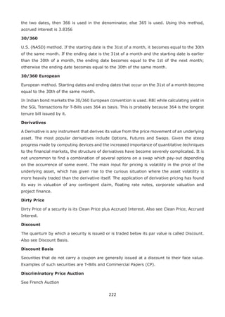 222
the two dates, then 366 is used in the denominator, else 365 is used. Using this method,
accrued interest is 3.8356
30/360
U.S. (NASD) method. If the starting date is the 31st of a month, it becomes equal to the 30th
of the same month. If the ending date is the 31st of a month and the starting date is earlier
than the 30th of a month, the ending date becomes equal to the 1st of the next month;
otherwise the ending date becomes equal to the 30th of the same month.
30/360 European
European method. Starting dates and ending dates that occur on the 31st of a month become
equal to the 30th of the same month.
In Indian bond markets the 30/360 European convention is used. RBI while calculating yield in
the SGL Transactions for T-Bills uses 364 as basis. This is probably because 364 is the longest
tenure bill issued by it.
Derivatives
A Derivative is any instrument that derives its value from the price movement of an underlying
asset. The most popular derivatives include Options, Futures and Swaps. Given the steep
progress made by computing devices and the increased importance of quantitative techniques
to the financial markets, the structure of derivatives have become severely complicated. It is
not uncommon to find a combination of several options on a swap which pay-out depending
on the occurrence of some event. The main input for pricing is volatility in the price of the
underlying asset, which has given rise to the curious situation where the asset volatility is
more heavily traded than the derivative itself. The application of derivative pricing has found
its way in valuation of any contingent claim, floating rate notes, corporate valuation and
project finance.
Dirty Price
Dirty Price of a security is its Clean Price plus Accrued Interest. Also see Clean Price, Accrued
Interest.
Discount
The quantum by which a security is issued or is traded below its par value is called Discount.
Also see Discount Basis.
Discount Basis
Securities that do not carry a coupon are generally issued at a discount to their face value.
Examples of such securities are T-Bills and Commercial Papers (CP).
Discriminatory Price Auction
See French Auction
 