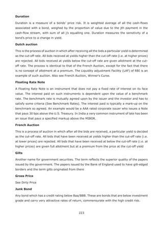 223
Duration
Duration is a measure of a bonds’ price risk. It is weighted average of all the cash-flows
associated with a bond, weighed by the proportion of value due to the jth payment in the
cash-flow stream, with sum of all j’s equalling one. Duration measures the sensitivity of a
bond’s price to a change in yield.
Dutch auction
This is the process of auction in which after receiving all the bids a particular yield is determined
as the cut-off rate. All bids received at yields higher than the cut-off rate (i.e. at higher prices)
are rejected. All bids received at yields below the cut-off rate are given allotment at the cut-
off rate. The process is identical to that of the French Auction, except for the fact that there
is no concept of allotment at a premium. The Liquidity adjustment Facility (LAF) of RBI is an
example of such auction. Also see French Auction, Winner’s Curse.
Floating Rate Note
A Floating Rate Note is an instrument that does not pay a fixed rate of interest on its face
value. The interest paid on such instruments is dependent upon the value of a benchmark
rate. The benchmark rate is mutually agreed upon by the issuer and the investor and has to
satisfy some criteria (See Benchmark Rates). The interest paid is typically a mark-up on the
benchmark so agreed. An example would be a AAA rated corporate issuer who issues a Note
that pays 30 bps above the U.S. Treasury. In India a very common instrument of late has been
an issue that pays a specified markup above the MIBOR.
French Auction
This is a process of auction in which after all the bids are received, a particular yield is decided
as the cut-off rate. All bids that have been received at yields higher than the cut-off rate (i.e.
at lower prices) are rejected. All bids that have been received at below the cut-off rate (i.e. at
higher prices) are given full allotment but at a premium from the price at the cut-off yield
Gilts
Another name for government securities. The term reflects the superior quality of the papers
issued by the government. The papers issued by the Bank of England used to have gilt-edged
borders and the term gilts originated from there
Gross Price
See Dirty Price
Junk Bond
Any bond which has a credit rating below Baa/BBB. These are bonds that are below investment
grade and carry very attractive rates of return, commensurate with the high credit risk.
 