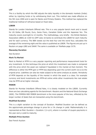 224
LAF
This is a facility by which the RBI adjusts the daily liquidity in the domestic markets (India)
either by injecting funds or by withdrawing them out. This method was made effective on
the 5th June 2000 and is open for Banks and Primary Dealers. This method has replaced the
traditional method of refinance based on fixed rates.
LIBOR
Stands for London Interbank Offered rate. This is a very popular bench mark and is issued
for US Dollar, GB Pound, Euro, Swiss Franc, Canadian Dollar and the Japanese Yen. The
maturity covers overnight to 12 months. The methodology, very briefly - the British Bankers
Association (BBA) at 1100 hrs GMT asks 16 banks to contribute the LIBOR for each maturity
and for each currency. The BBA weeds out the best four and the worst four, calculates the
average of the remaining eight and the value is published as LIBOR. The figures are put up in
Reuters on page LIBO and SWAP. The same is available on TeleRate page 3170.
Macaulay Duration
See Duration
Mark To Market
Mark to Market or MTM is a very popular reporting and performance measurement tools for
any investment. In this technique the price at which the investment was made is compared
with the price which the asset can realised if liquidated in the market at that moment. The
difference is either the MTM gain or MTM loss depending upon the current worth vis-a-vis the
original price. Liabilities can also be made subject to the same analysis as assets. Periodicity
of MTM depends on the liquidity of the market in which the asset is a class. For example
currency and bond investments are MTM-ed online while other investments like real estate
may be MTM-ed at higher intervals.
MIBOR
Stands for Mumbai InterBank Offered Rate, it is closely modeled on the LIBOR. Currently
there are two calculating agents for the benchmark -Reuters and the National Stock Exchange
(NSE). The FIMMDA NSE MIBOR benchmark is the more popular of the two, reflected by the
larger number of deals that are transacted using this benchmark.
Modified Duration
This is a slight variation to the concept of Duration. Modified Duration can be defined as
the approximate percentage change in price for a 1% change in yield. Mathematically it is
represented as Mod. Duration = Duration / (1+y/n), where n=number of coupon payments in
the year and y=yield to maturity.
Multiple Price Auction
See French Auction
 