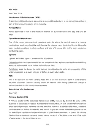 225
Net Price
See Clean Price
Non Convertible Debenture (NCD)
A Non Convertible debenture, as against a convertible debenture, is not convertible, either in
part or the whole, into equity on its maturity.
Notice Money
Money borrowed or lent in the interbank market for a period beyond one day and upto 14
days.
Open Market Operations
One of the major instruments of monetary policy by which the central bank of a country
manipulates short-term liquidity and thereby the interest rates to desired levels. Generally
open market operations involve purchase and sale of treasury bills in the open market or
conducting repos.
Options
Options are of two types: Call Option and Put Option.
Call Option gives the buyer the right but not obligation to buy a given quantity of the underlying
asset, at a given price on or before a given future date.
Put Option gives the buyer the right but not the obligation to sell a given quantity of the
underlying asset, at a given price on or before a given future date.
PLR
This is the acronym for Prime Lending Rate. This is the rate at which a bank in India lends to
its prime customer. The bank usually follows an internal credit rating system and charges a
spread over the PLR for non-prime customers.
Price Value of a Basis Point
See PVBP
Primary Dealer (PD)
A Primary Dealer in the securities market is an entity licensed by the RBI to carry on the
business of securities and act as market maker in securities. In turn the Primary Dealer will
enjoy certain privileges from the RBI like refinance from RBI at concessional rates, access to
the interbank call money market etc. The PD has to give an annual undertaking to the RBI on
his level of participation in the primary issues of government securities. To qualify for Primary
Dealership the applicant company should have a networth of Rs.50.00 crore and a few years
of experience in the securities market.
 