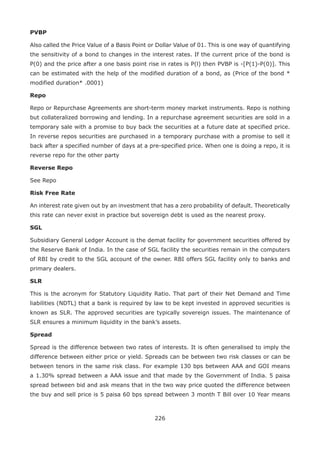 226
PVBP
Also called the Price Value of a Basis Point or Dollar Value of 01. This is one way of quantifying
the sensitivity of a bond to changes in the interest rates. If the current price of the bond is
P(0) and the price after a one basis point rise in rates is P(l) then PVBP is -[P(1)-P(0)]. This
can be estimated with the help of the modified duration of a bond, as (Price of the bond *
modified duration* .0001)
Repo
Repo or Repurchase Agreements are short-term money market instruments. Repo is nothing
but collateralized borrowing and lending. In a repurchase agreement securities are sold in a
temporary sale with a promise to buy back the securities at a future date at specified price.
In reverse repos securities are purchased in a temporary purchase with a promise to sell it
back after a specified number of days at a pre-specified price. When one is doing a repo, it is
reverse repo for the other party
Reverse Repo
See Repo
Risk Free Rate
An interest rate given out by an investment that has a zero probability of default. Theoretically
this rate can never exist in practice but sovereign debt is used as the nearest proxy.
SGL
Subsidiary General Ledger Account is the demat facility for government securities offered by
the Reserve Bank of India. In the case of SGL facility the securities remain in the computers
of RBI by credit to the SGL account of the owner. RBI offers SGL facility only to banks and
primary dealers.
SLR
This is the acronym for Statutory Liquidity Ratio. That part of their Net Demand and Time
liabilities (NDTL) that a bank is required by law to be kept invested in approved securities is
known as SLR. The approved securities are typically sovereign issues. The maintenance of
SLR ensures a minimum liquidity in the bank’s assets.
Spread
Spread is the difference between two rates of interests. It is often generalised to imply the
difference between either price or yield. Spreads can be between two risk classes or can be
between tenors in the same risk class. For example 130 bps between AAA and GOI means
a 1.30% spread between a AAA issue and that made by the Government of India. 5 paisa
spread between bid and ask means that in the two way price quoted the difference between
the buy and sell price is 5 paisa 60 bps spread between 3 month T Bill over 10 Year means
 
