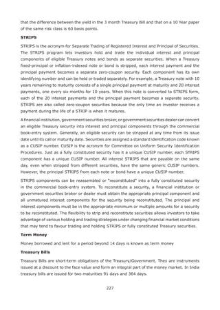227
that the difference between the yield in the 3 month Treasury Bill and that on a 10 Year paper
of the same risk class is 60 basis points.
STRIPS
STRIPS is the acronym for Separate Trading of Registered Interest and Principal of Securities.
The STRIPS program lets investors hold and trade the individual interest and principal
components of eligible Treasury notes and bonds as separate securities. When a Treasury
fixed-principal or inflation-indexed note or bond is stripped, each interest payment and the
principal payment becomes a separate zero-coupon security. Each component has its own
identifying number and can be held or traded separately. For example, a Treasury note with 10
years remaining to maturity consists of a single principal payment at maturity and 20 interest
payments, one every six months for 10 years. When this note is converted to STRIPS form,
each of the 20 interest payments and the principal payment becomes a separate security.
STRIPS are also called zero-coupon securities because the only time an investor receives a
payment during the life of a STRIP is when it matures.
A financial institution, government securities broker, or government securities dealer can convert
an eligible Treasury security into interest and principal components through the commercial
book-entry system. Generally, an eligible security can be stripped at any time from its issue
date until its call or maturity date. Securities are assigned a standard identification code known
as a CUSIP number. CUSIP is the acronym for Committee on Uniform Security Identification
Procedures. Just as a fully constituted security has it a unique CUSIP number, each STRIPS
component has a unique CUSIP number. All interest STRIPS that are payable on the same
day, even when stripped from different securities, have the same generic CUSIP numbers.
However, the principal STRIPS from each note or bond have a unique CUSIP number.
STRIPS components can be reassembled or “reconstituted” into a fully constituted security
in the commercial book-entry system. To reconstitute a security, a financial institution or
government securities broker or dealer must obtain the appropriate principal component and
all unmatured interest components for the security being reconstituted. The principal and
interest components must be in the appropriate minimum or multiple amounts for a security
to be reconstituted. The flexibility to strip and reconstitute securities allows investors to take
advantage of various holding and trading strategies under changing financial market conditions
that may tend to favour trading and holding STRIPS or fully constituted Treasury securities.
Term Money
Money borrowed and lent for a period beyond 14 days is known as term money
Treasury Bills
Treasury Bills are short-term obligations of the Treasury/Government. They are instruments
issued at a discount to the face value and form an integral part of the money market. In India
treasury bills are issued for two maturities 91 days and 364 days.
 
