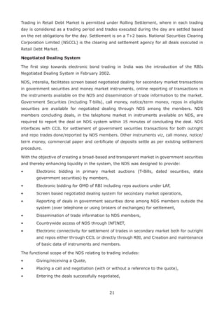 21
Trading in Retail Debt Market is permitted under Rolling Settlement, where in each trading
day is considered as a trading period and trades executed during the day are settled based
on the net obligations for the day. Settlement is on a T+2 basis. National Securities Clearing
Corporation Limited (NSCCL) is the clearing and settlement agency for all deals executed in
Retail Debt Market.
Negotiated Dealing System
The first step towards electronic bond trading in India was the introduction of the RBIs
Negotiated Dealing System in February 2002.
NDS, interalia, facilitates screen based negotiated dealing for secondary market transactions
in government securities and money market instruments, online reporting of transactions in
the instruments available on the NDS and dissemination of trade information to the market.
Government Securities (including T-bills), call money, notice/term money, repos in eligible
securities are available for negotiated dealing through NDS among the members. NDS
members concluding deals, in the telephone market in instruments available on NDS, are
required to report the deal on NDS system within 15 minutes of concluding the deal. NDS
interfaces with CCIL for settlement of government securities transactions for both outright
and repo trades done/reported by NDS members. Other instruments viz, call money, notice/
term money, commercial paper and certificate of deposits settle as per existing settlement
procedure.
With the objective of creating a broad-based and transparent market in government securities
and thereby enhancing liquidity in the system, the NDS was designed to provide:
•	 Electronic bidding in primary market auctions (T-Bills, dated securities, state
government securities) by members,
•	 Electronic bidding for OMO of RBI including repo auctions under LAF,
• 	 Screen based negotiated dealing system for secondary market operations,
• 	 Reporting of deals in government securities done among NDS members outside the
system (over telephone or using brokers of exchanges) for settlement,
• 	 Dissemination of trade information to NDS members,
• 	 Countrywide access of NDS through INFINET,
• 	 Electronic connectivity for settlement of trades in secondary market both for outright
and repos either through CCIL or directly through RBI, and Creation and maintenance
of basic data of instruments and members.
The functional scope of the NDS relating to trading includes:
• 	 Giving/receiving a Quote,
• 	 Placing a call and negotiation (with or without a reference to the quote),
• 	 Entering the deals successfully negotiated,
 