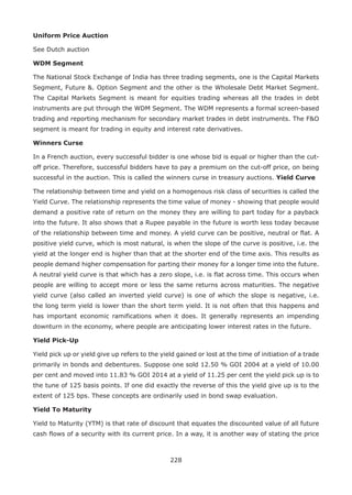 228
Uniform Price Auction
See Dutch auction
WDM Segment
The National Stock Exchange of India has three trading segments, one is the Capital Markets
Segment, Future . Option Segment and the other is the Wholesale Debt Market Segment.
The Capital Markets Segment is meant for equities trading whereas all the trades in debt
instruments are put through the WDM Segment. The WDM represents a formal screen-based
trading and reporting mechanism for secondary market trades in debt instruments. The FO
segment is meant for trading in equity and interest rate derivatives.
Winners Curse
In a French auction, every successful bidder is one whose bid is equal or higher than the cut-
off price. Therefore, successful bidders have to pay a premium on the cut-off price, on being
successful in the auction. This is called the winners curse in treasury auctions. Yield Curve
The relationship between time and yield on a homogenous risk class of securities is called the
Yield Curve. The relationship represents the time value of money - showing that people would
demand a positive rate of return on the money they are willing to part today for a payback
into the future. It also shows that a Rupee payable in the future is worth less today because
of the relationship between time and money. A yield curve can be positive, neutral or flat. A
positive yield curve, which is most natural, is when the slope of the curve is positive, i.e. the
yield at the longer end is higher than that at the shorter end of the time axis. This results as
people demand higher compensation for parting their money for a longer time into the future.
A neutral yield curve is that which has a zero slope, i.e. is flat across time. This occurs when
people are willing to accept more or less the same returns across maturities. The negative
yield curve (also called an inverted yield curve) is one of which the slope is negative, i.e.
the long term yield is lower than the short term yield. It is not often that this happens and
has important economic ramifications when it does. It generally represents an impending
downturn in the economy, where people are anticipating lower interest rates in the future.
Yield Pick-Up
Yield pick up or yield give up refers to the yield gained or lost at the time of initiation of a trade
primarily in bonds and debentures. Suppose one sold 12.50 % GOI 2004 at a yield of 10.00
per cent and moved into 11.83 % GOI 2014 at a yield of 11.25 per cent the yield pick up is to
the tune of 125 basis points. If one did exactly the reverse of this the yield give up is to the
extent of 125 bps. These concepts are ordinarily used in bond swap evaluation.
Yield To Maturity
Yield to Maturity (YTM) is that rate of discount that equates the discounted value of all future
cash flows of a security with its current price. In a way, it is another way of stating the price
 