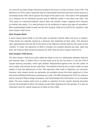 229
of a security as other things remaining constant the price is a direct function of the YTM. The
deficiency of YTM is that it assumes that all intermediate and final cash flow of the security is
re­invested at the YTM, which ignores the shape of the yield curve. This makes YTM applicable
as a measure for an individual security and to different bonds in the same risk class. The
YTM, given its instrument-specific nature does not provide unique mapping from maturity
to interest rate space. It is used primarily for its simplicity of nature and ease of calculation.
More sophisticated traders would use the Zero Coupon Yield Curve (ZCYC) for valuation. See
Zero Coupon Yield Curve.
Zero Coupon Bond
A Zero Coupon Bond (ZCB) is one that pays no periodic interest (does not carry a coupon).
These bonds are typically issued at a discount and redeemed at face value. The discount
rate, appropriated over the life of the bond is the effective interest paid by the issuer to the
investor. In India, the spectrum of ZCB is virtually non-existent beyond one year. Upto one
year, the Treasury Bills issued are proxies for ZCB. Also see Zero Coupon Yield Curve.
Zero Coupon Yield Curve
The Zero Coupon Yield Curve (also called the Spot Curve) is a relationship between maturity
and interest rates. It differs from a normal yield curve by the fact that it is not the YTM of
coupon bearing securities, which gets plotted. Represented against time are the yields on
zero coupon instruments across maturities. The benefit of having zero coupon yields (or spot
yields) is that the deficiencies of the YTM approach (See Yield to Maturity) are removed.
However, zero coupon bonds are generally not available across the entire spectrum of time
and hence statistical estimation processes are used. The NSE computes the ZCYC for treasury
bonds using the Nelson-Seigel procedure, and disseminates this information on an everyday
basis. The zero coupon yield curve is useful in valuation of even coupon bearing securities
and can be extended to other risk classes as well after adjusting for the spreads. It is also an
important input for robust measures of Value at Risk (VaR).
 
