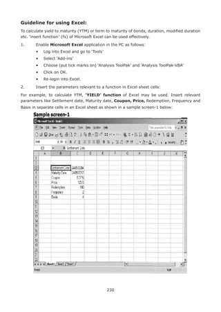 230
Guideline for using Excel:
To calculate yield to maturity (YTM) or term to maturity of bonds, duration, modified duration
etc. ‘insert function7
(fx) of Microsoft Excel can be used effectively.
1.	 Enable Microsoft Excel application in the PC as follows:
	 •	 Log into Excel and go to ‘Tools’
	 •	 Select ‘Add-ins’
	 •	 Choose (put tick marks on) ‘Analysis ToolPak’ and ‘Analysis ToolPak-VBA’	
	 •	 Click on OK.
	 •	 Re-login into Excel.
2.	 Insert the parameters relevant to a function in Excel sheet cells:
For example, to calculate YTM, ‘YIELD’ function of Excel may be used. Insert relevant
parameters like Settlement date, Maturity date, Coupon, Price, Redemption, Frequency and
Basis in separate cells in an Excel sheet as shown in a sample screen-1 below:
 