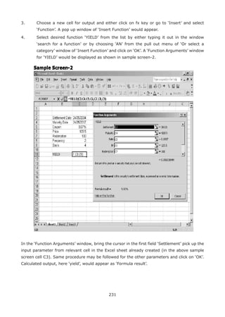 231
3.	 Choose a new cell for output and either click on fx key or go to ‘Insert’ and select
‘Function’. A pop up window of ‘Insert Function’ would appear.
4.	 Select desired function ‘YIELD’ from the list by either typing it out in the window
‘search for a function’ or by choosing ‘AN’ from the pull out menu of ‘Or select a
category’ window of ‘Insert Function’ and click on ‘OK’. A ‘Function Arguments’ window
for ‘YIELD’ would be displayed as shown in sample screen-2.
In the ‘Function Arguments’ window, bring the cursor in the first field ‘Settlement’ pick up the
input parameter from relevant cell in the Excel sheet already created (in the above sample
screen cell C3). Same procedure may be followed for the other parameters and click on ‘OK’.
Calculated output, here ‘yield’, would appear as ‘Formula result’.
 