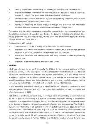 22
• 	 Setting up preferred counterparty list and exposure limits to the counterparties,
• 	 Dissemination of on-line market information such as the last traded prices of securities,
volume of transactions, yield curve and information on live quotes,
•	 Interface with Securities Settlement System for facilitating settlement of deals done
in government securities and treasury bills.
• 	 Facility for reporting on trades executed through the exchanges for information
dissemination and settlement in addition to deals done through NDS.
The system is designed to maintain anonymity of buyers and sellers from the market but only
the vital information of a transaction viz., ISIN of the security, nomenclature, amount (face
value), price/rate and/ or indicative yield, in case applicable, are disseminated to the market,
through Market and Trade Watch.
The benefits of NDS include:
•	 Transparency of trades in money and government securities market,
•	 Electronic connectivity with securities settlement systems, thus, eliminating submission
of physical SGL form, Settlement through electronic SGL transfer,
•	 Elimination of errors and discrepancies and delay inherent in manual processing
system, and
•	 Electronic audit trail for better monitoring and control.
NDS-OM
NDS was intended to be used principally for bidding in the primary auctions of Gsecs
conducted by RBI, and for trading and reporting of secondary market transactions. However,
because of several technical problems and system inefficiencies, NDS was being used as
a reporting platform for secondary market transactions and not as a dealing system. For
actual transactions, its role was limited to placing bids in primary market auctions. Much of
secondary market in the bond market continued to be broker intermediated.
It was therefore, decided to introduce a screen-based (i.e. electronic) anonymous order
matching system integrated with NDS. This system (NDS-OM) has become operational with
effect from August 1, 2005.
NDS-OM is an electronic, screen based, anonymous order driven trading system introduced
by RBI as part of the existing NDS system to facilitate electronic dealing in government
securities. It is accessible to members through RBIs INFINET Network. The system facilitates
price discovery, liquidity, increased operational efficiency and transparency. The NDS-OM
System supports trading in all Central Government Dated Securities and State Government
securities in T+1 settlement type. Since August 1, 2006 the system was enhanced to facilitate
trading in Treasury Bills and When Issued transaction in a security authorized for issuance but
not as yet actually issued. All ‘WI’ transactions are on an Mf basis, to be settled if and when
the actual security is issued. Further, RBI has permitted the execution of intra-day short sale
 