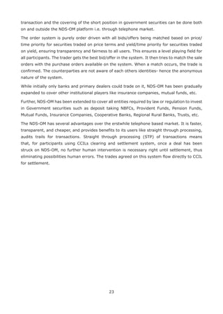 23
transaction and the covering of the short position in government securities can be done both
on and outside the NDS-OM platform i.e. through telephone market.
The order system is purely order driven with all bids/offers being matched based on price/
time priority for securities traded on price terms and yield/time priority for securities traded
on yield, ensuring transparency and fairness to all users. This ensures a level playing field for
all participants. The trader gets the best bid/offer in the system. It then tries to match the sale
orders with the purchase orders available on the system. When a match occurs, the trade is
confirmed. The counterparties are not aware of each others identities- hence the anonymous
nature of the system.
While initially only banks and primary dealers could trade on it, NDS-OM has been gradually
expanded to cover other institutional players like insurance companies, mutual funds, etc.
Further, NDS-OM has been extended to cover all entities required by law or regulation to invest
in Government securities such as deposit taking NBFCs, Provident Funds, Pension Funds,
Mutual Funds, Insurance Companies, Cooperative Banks, Regional Rural Banks, Trusts, etc.
The NDS-OM has several advantages over the erstwhile telephone based market. It is faster,
transparent, and cheaper, and provides benefits to its users like straight through processing,
audits trails for transactions. Straight through processing (STP) of transactions means
that, for participants using CCILs clearing and settlement system, once a deal has been
struck on NDS-OM, no further human intervention is necessary right until settlement, thus
eliminating possibilities human errors. The trades agreed on this system flow directly to CCIL
for settlement.
 