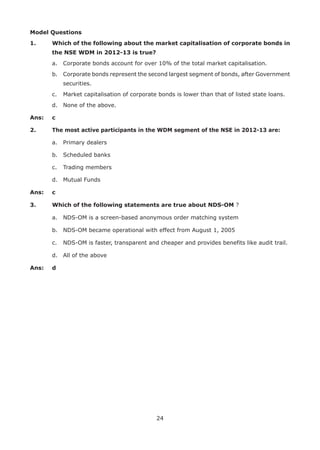 24
Model Questions
1.	 Which of the following about the market capitalisation of corporate bonds in
the NSE WDM in 2012-13 is true?
	 a.	 Corporate bonds account for over 10% of the total market capitalisation.
	 b.	 Corporate bonds represent the second largest segment of bonds, after Government
securities.
	 c.	 Market capitalisation of corporate bonds is lower than that of listed state loans.
	 d.	 None of the above.
Ans: 	 c
2.	 The most active participants in the WDM segment of the NSE in 2012-13 are:
	 a.	 Primary dealers
	 b.	 Scheduled banks
	 c.	 Trading members
	 d.	 Mutual Funds
Ans: 	 c
3.	 Which of the following statements are true about NDS-OM ?
	 a.	 NDS-OM is a screen-based anonymous order matching system
	 b.	 NDS-OM became operational with effect from August 1, 2005
	 c.	 NDS-OM is faster, transparent and cheaper and provides benefits like audit trail.
	 d.	 All of the above
Ans: 	 d
 