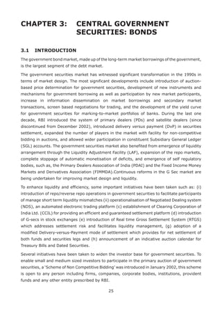 25
CHAPTER 3: 	CENTRAL GOVERNMENT
				 SECURITIES: BONDS
3.1 	 INTRODUCTION
The government bond market, made up of the long-term market borrowings of the government,
is the largest segment of the debt market.
The government securities market has witnessed significant transformation in the 1990s in
terms of market design. The most significant developments include introduction of auction-
based price determination for government securities, development of new instruments and
mechanisms for government borrowing as well as participation by new market participants,
increase in information dissemination on market borrowings and secondary market
transactions, screen based negotiations for trading, and the development of the yield curve
for government securities for marking-to-market portfolios of banks. During the last one
decade, RBI introduced the system of primary dealers (PDs) and satellite dealers (since
discontinued from December 2002), introduced delivery versus payment (DvP) in securities
settlement, expanded the number of players in the market with facility for non-competitive
bidding in auctions, and allowed wider participation in constituent Subsidiary General Ledger
(SGL) accounts. The government securities market also benefited from emergence of liquidity
arrangement through the Liquidity Adjustment Facility (LAF), expansion of the repo markets,
complete stoppage of automatic monetisation of deficits, and emergence of self regulatory
bodies, such as, the Primary Dealers Association of India (PDAI) and the Fixed Income Money
Markets and Derivatives Association (FIMMDA).Continuous reforms in the G Sec market are
being undertaken for improving market design and liquidity.
To enhance liquidity and efficiency, some important initiatives have been taken such as: (i)
introduction of repo/reverse repo operations in government securities to facilitate participants
of manage short term liquidity mismatches (ii) operationalisation of Negotiated Dealing system
(NDS), an automated electronic trading platform (c) establishment of Clearing Corporation of
India Ltd. (CCIL) for providing an efficient and guaranteed settlement platform (d) introduction
of G-secs in stock exchanges (e) introduction of Real time Gross Settlement System (RTGS)
which addresses settlement risk and facilitates liquidity management, (g) adoption of a
modified Delivery-versus-Payment mode of settlement which provides for net settlement of
both funds and securities legs and (h) announcement of an indicative auction calendar for
Treasury Bills and Dated Securities.
Several initiatives have been taken to widen the investor base for government securities. To
enable small and medium sized investors to participate in the primary auction of government
securities, a ‘Scheme of Non Competitive Bidding’ was introduced in January 2002, this scheme
is open to any person including firms, companies, corporate bodies, institutions, provident
funds and any other entity prescribed by RBI.
 