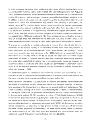 26
In order to provide banks and other institutions with a more efficient trading platform, an
anonymous order matching trading platform (NDS-OM) was made operational from August 1,
2005. Access to NDS OM was initially allowed to commercial banks and PDs but later extended
to other NDS members such as insurance companies, mutual funds and bigger provident funds.
In addition to the direct access, indirect access through the Constituent Subsidiary General
Ledger (CSGL) route was permitted from May 2007 to select category of participants, viz,
deposit taking NBFCs, provident funds, pension funds, mutual funds, insurance companies,
cooperative banks, regional rural banks and trusts. With effect from November 2007, the
CSGL facility was extended to the Systemically Important Non-Deposit taking NBFCs (NBFC-
ND-SI). From May 2008, access to the CSGL facility on NDS-OM was further extended to other
non-deposit taking NBFCs, corporates and FIIs. These entities are allowed to place orders on
NDS-OM through direct NDS-OM members viz, banks and PDs, using the CSGL route. Such
trades would settle through the CSGL account and current account of the NDS-OM member.
To provide an opportunity to market participants to manage their interest rate risk more
effectively and to improve liquidity in the secondary market, short sales was permitted in
dated government securities during February 2006. ‘When Issued’ (WI) trading in Central
government securities was also introduced in May 2006. WI trades are essentially forward
transactions in a security which is still to be issued. The short sale and ‘when issued’
transactions introduced in February 2006 and May 2006 respectively were initially permitted
to be undertaken only to NDS-OM. With a view to encouraging wider market participation, the
cover transactions of short sales and ‘when issued were permitted to be undertaken outside
NDS-OM i.e. through the telephone market or through purchases in primary issuance with
effect from January 1, 2008.
The settlement system for transactions in government securities was standardized to T+1
cycle with a view to provide the participants with more processing time at their disposal and
therefore, to enable better management of both funds as well as risk.
Holding a current account and SGL account with the Reserve Bank of India was mandatory for
settlement of Government security transactions by the NDS members. However, the medium
term objective of the Reserve Bank is to allow current account facility only to banks and PDs,
which necessitates phasing out of current accounts held by the non-bank and non PD entities.
In this regard, to facilitate the settlement of Government security transactions undertaken
by the non-bank and non-PD NDS members, a system of ‘Multi Modal Settlements’ (MMS)
in Government Securities market was put in place. Under this arrangement, the funds leg of
the transaction is settled through the fund accounts maintained by these entities and select
commercial banks chosen as ‘designated settlement banks’ (DSB). All Government securities
related transactions, viz secondary market, primary market and servicing of Government
securities (interest payments and repayments) for these entities will be carried out through
the current account of the ‘DSB’ with whom the non-bank and non-PD entities open the
settlement account. The system became effective from June 16, 2008.
 